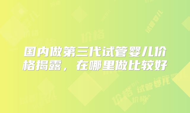 国内做第三代试管婴儿价格揭露,在哪里做比较好