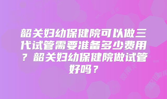 韶关妇幼保健院可以做三代试管需要准备多少费用?韶关妇幼保健院做试管好吗?
