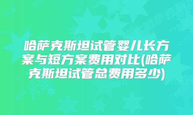 哈萨克斯坦试管婴儿长方案与短方案费用对比(哈萨克斯坦试管总费用多少)