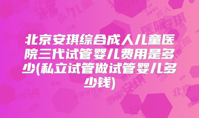 北京安琪综合成人儿童医院三代试管婴儿费用是多少(私立试管做试管婴儿多少钱)