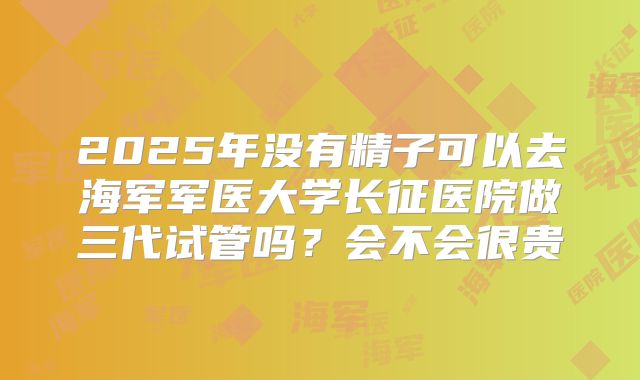 2025年没有精子可以去海军军医大学长征医院做三代试管吗?会不会很贵