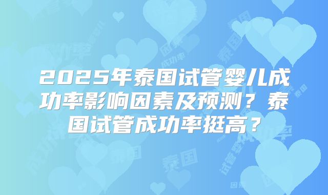 2025年泰国试管婴儿成功率影响因素及预测？泰国试管成功率挺高？