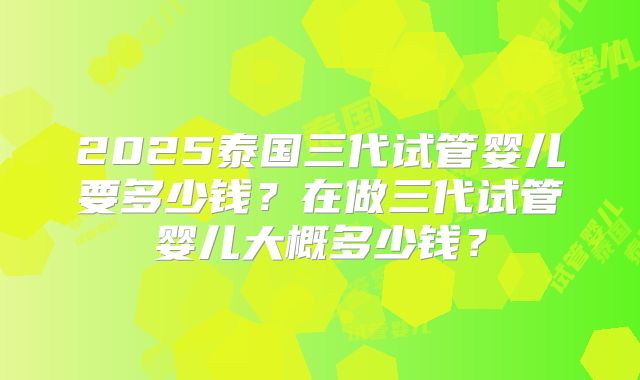 2025泰国三代试管婴儿要多少钱？在做三代试管婴儿大概多少钱？