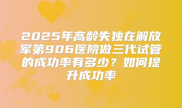 2025年高龄失独在解放军第906医院做三代试管的成功率有多少？如何提升成功率