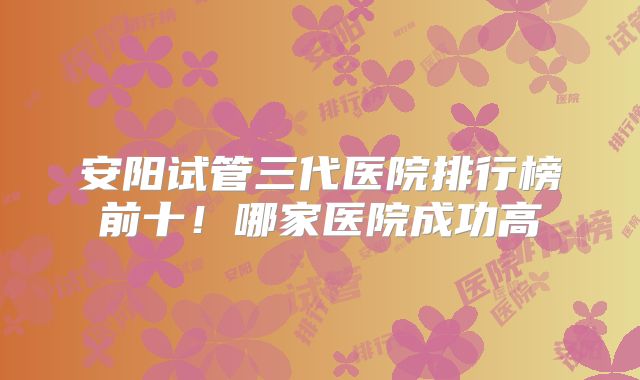安阳试管三代医院排行榜前十!哪家医院成功高