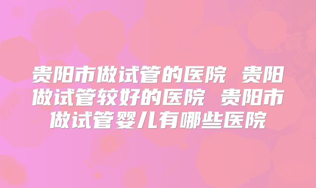 贵阳市做试管的医院 贵阳做试管较好的医院 贵阳市做试管婴儿有哪些医院