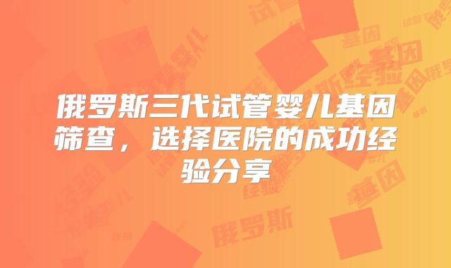 俄罗斯三代试管婴儿基因筛查,选择医院的成功经验分享