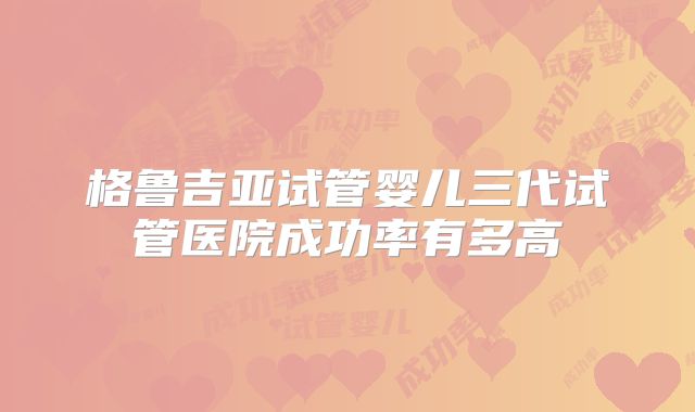 格鲁吉亚试管婴儿三代试管医院成功率有多高