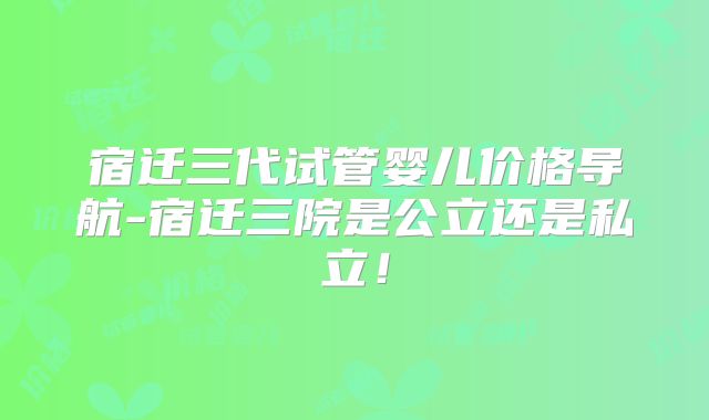 宿迁三代试管婴儿价格导航-宿迁三院是公立还是私立！