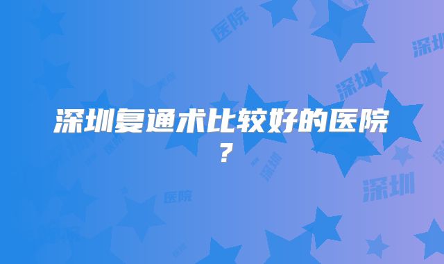 深圳复通术比较好的医院?