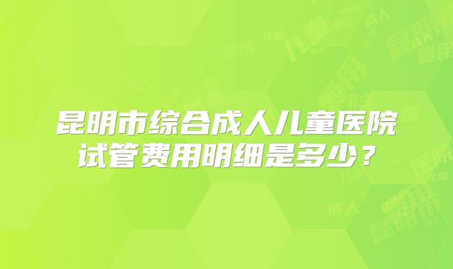 昆明市综合成人儿童医院试管费用明细是多少？