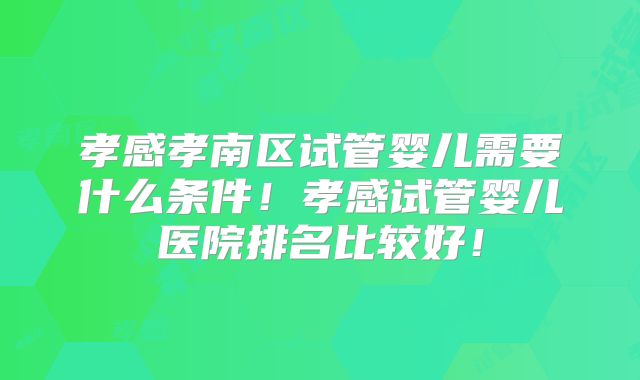 孝感孝南区试管婴儿需要什么条件！孝感试管婴儿医院排名比较好！
