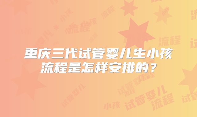 重庆三代试管婴儿生小孩流程是怎样安排的？