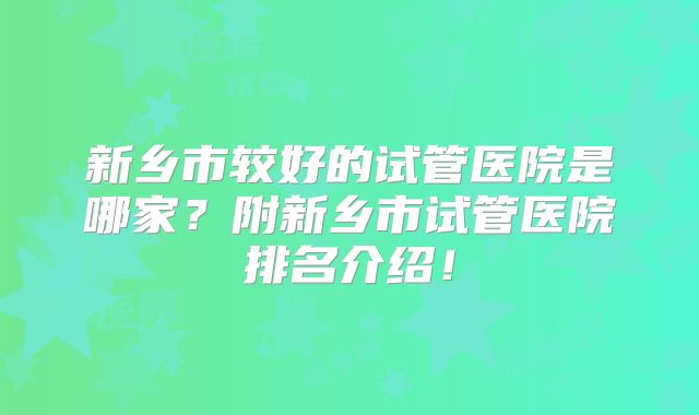 新乡市较好的试管医院是哪家？附新乡市试管医院排名介绍！