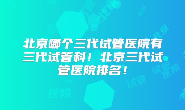 北京哪个三代试管医院有三代试管科！北京三代试管医院排名！
