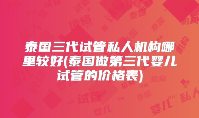 泰国三代试管私人机构哪里较好(泰国做第三代婴儿试管的价格表)
