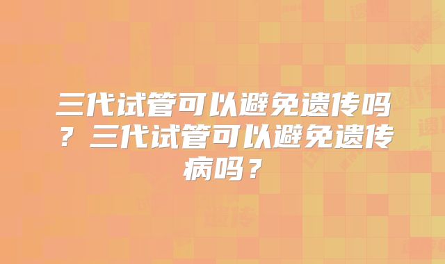 三代试管可以避免遗传吗?三代试管可以避免遗传病吗?