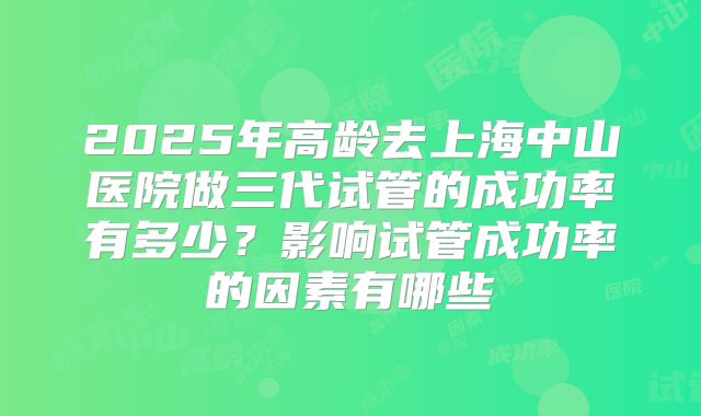 2025年高龄去上海中山医院做三代试管的成功率有多少？影响试管成功率的因素有哪些