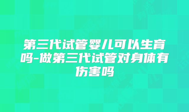 第三代试管婴儿可以生育吗-做第三代试管对身体有伤害吗