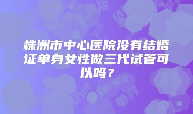 株洲市中心医院没有结婚证单身女性做三代试管可以吗?