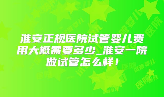 淮安正规医院试管婴儿费用大概需要多少_淮安一院做试管怎么样！