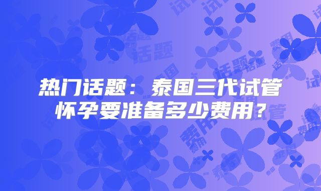 热门话题:泰国三代试管怀孕要准备多少费用?
