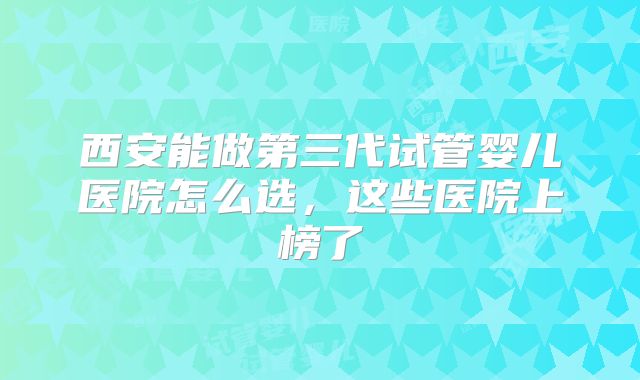 西安能做第三代试管婴儿医院怎么选，这些医院上榜了