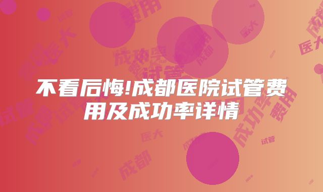 不看后悔!成都医院试管费用及成功率详情