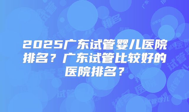 2025广东试管婴儿医院排名？广东试管比较好的医院排名？