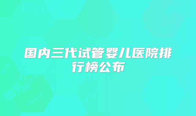 国内三代试管婴儿医院排行榜公布
