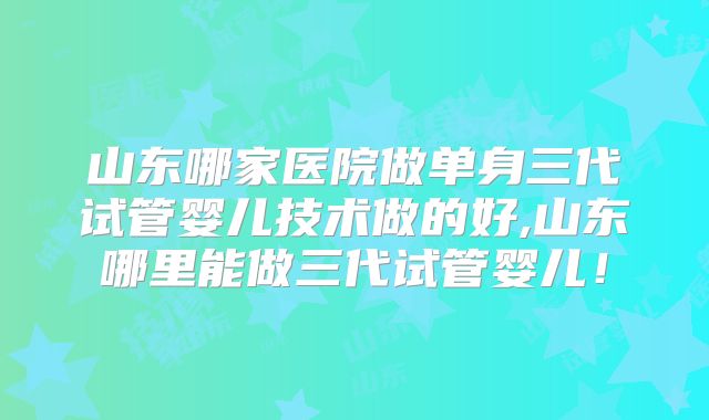 山东哪家医院做单身三代试管婴儿技术做的好,山东哪里能做三代试管婴儿！