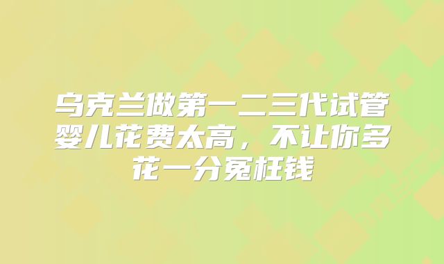 乌克兰做第一二三代试管婴儿花费太高,不让你多花一分冤枉钱