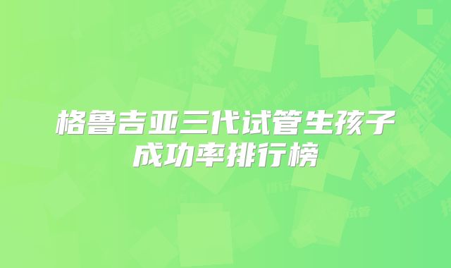 格鲁吉亚三代试管生孩子成功率排行榜