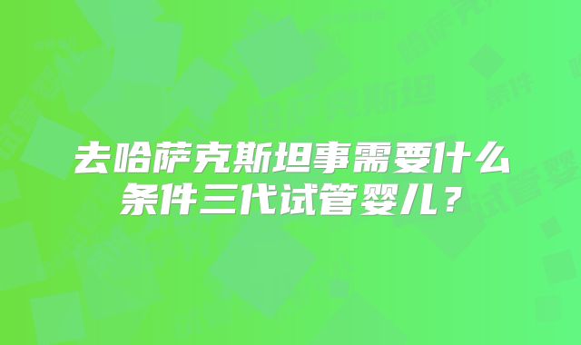 去哈萨克斯坦事需要什么条件三代试管婴儿？