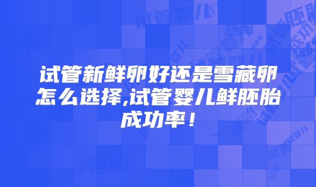 试管新鲜卵好还是雪藏卵怎么选择,试管婴儿鲜胚胎成功率！
