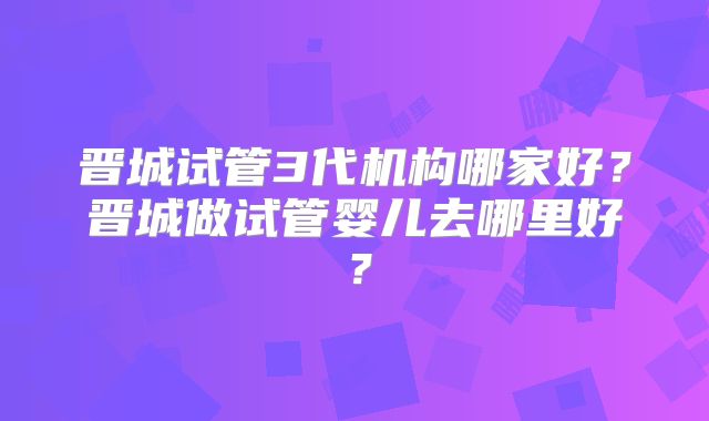 晋城试管3代机构哪家好？晋城做试管婴儿去哪里好？