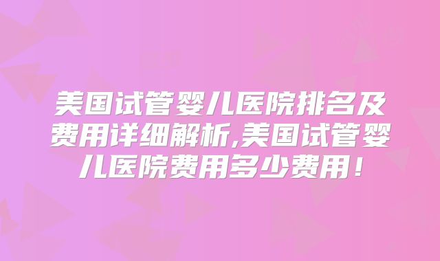 美国试管婴儿医院排名及费用详细解析,美国试管婴儿医院费用多少费用！