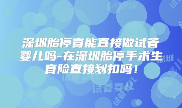 深圳胎停育能直接做试管婴儿吗-在深圳胎停手术生育险直接划扣吗！