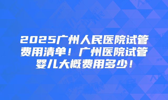 2025广州人民医院试管费用清单！广州医院试管婴儿大概费用多少！