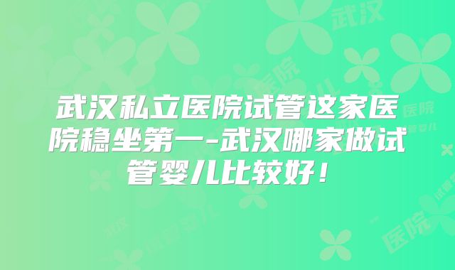 武汉私立医院试管这家医院稳坐第一-武汉哪家做试管婴儿比较好!