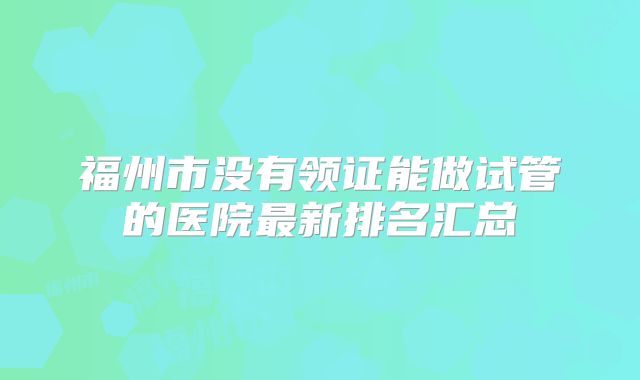 福州市没有领证能做试管的医院最新排名汇总