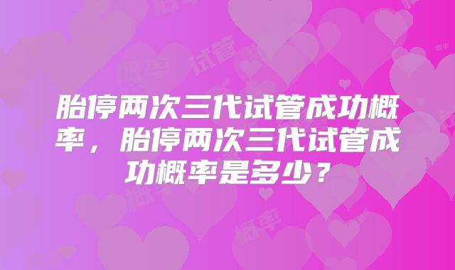 胎停两次三代试管成功概率，胎停两次三代试管成功概率是多少？