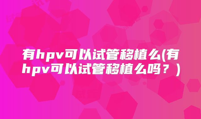 有hpv可以试管移植么(有hpv可以试管移植么吗？)