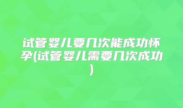试管婴儿要几次能成功怀孕(试管婴儿需要几次成功)