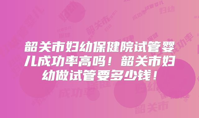 韶关市妇幼保健院试管婴儿成功率高吗!韶关市妇幼做试管要多少钱!