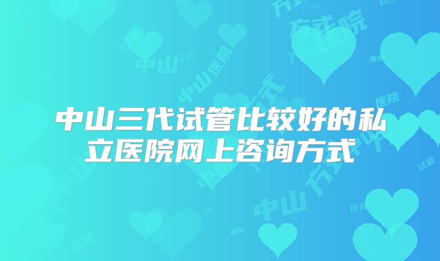 中山三代试管比较好的私立医院网上咨询方式