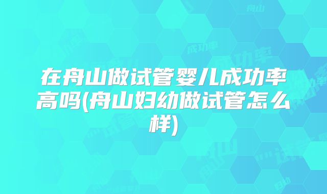 在舟山做试管婴儿成功率高吗(舟山妇幼做试管怎么样)