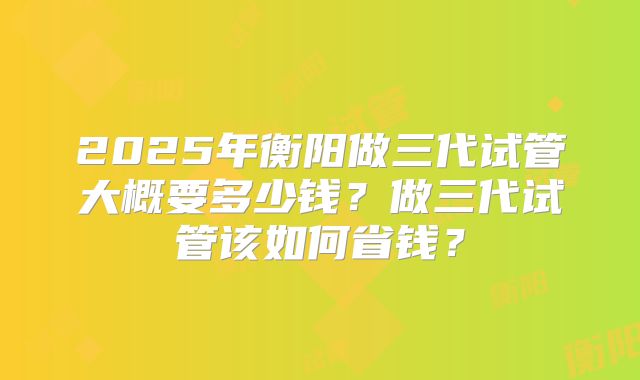2025年衡阳做三代试管大概要多少钱?做三代试管该如何省钱?