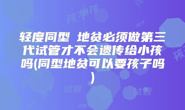 轻度同型α地贫必须做第三代试管才不会遗传给小孩吗(同型地贫可以要孩子吗)