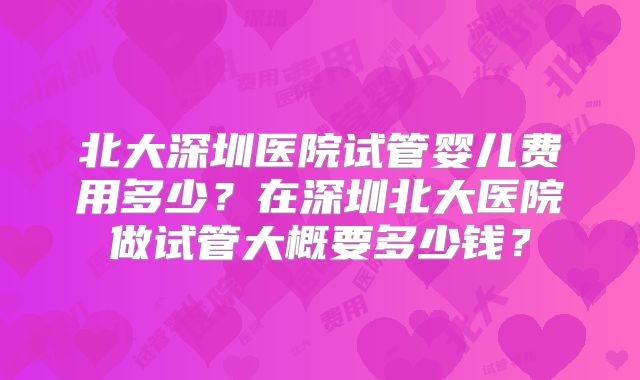 北大深圳医院试管婴儿费用多少？在深圳北大医院做试管大概要多少钱？